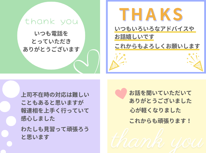 ・いつも電話をとっていただき、ありがとうございます！
・いつもいろいろなアドバイスやお話嬉しいです。これからもよろしくお願いします。
・上司不在時の対応は難しいこともあると思いますが、報連相を上手く行っていて感心しました。私も見習って頑張ろうと思います。
・お話を聞いていただいてありがとうございました。心が軽くなりました。これからも頑張ります！
