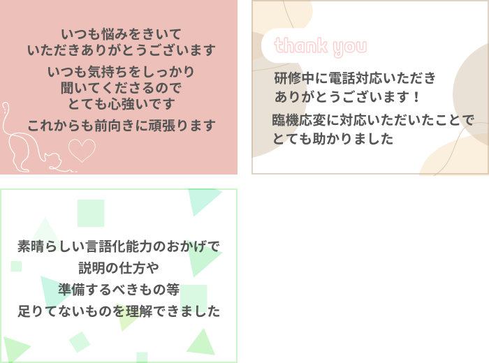 ・いつも悩みを聞いていただきありがとうございます。いつも気持ちをしっかり聞いてくださるのでとても心強いです。これからも前向きに頑張ります！
・研修中に電話対応いただきありがとうございます。臨機応変に対応いただいたことで、とても助かりました。
・素晴らしい言語化能力のおかげで、説明の仕方や、準備するべきものなど足りていないものを理解できました。
